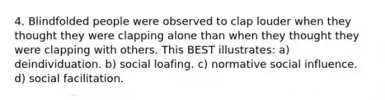 4. Blindfolded people were observed to clap louder when they thought they were clapping alone than when they thought they were clapping with others. This BEST illustrates: a) deindividuation. b) social loafing. c) normative social influence. d) social facilitation.