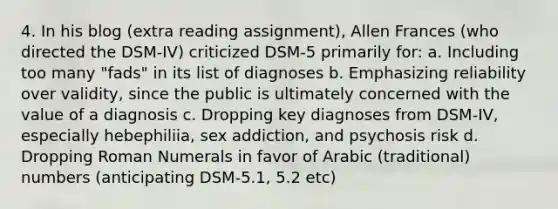 4. In his blog (extra reading assignment), Allen Frances (who directed the DSM-IV) criticized DSM-5 primarily for: a. Including too many "fads" in its list of diagnoses b. Emphasizing reliability over validity, since the public is ultimately concerned with the value of a diagnosis c. Dropping key diagnoses from DSM-IV, especially hebephiliia, sex addiction, and psychosis risk d. Dropping Roman Numerals in favor of Arabic (traditional) numbers (anticipating DSM-5.1, 5.2 etc)