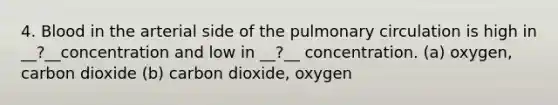 4. Blood in the arterial side of the pulmonary circulation is high in __?__concentration and low in __?__ concentration. (a) oxygen, carbon dioxide (b) carbon dioxide, oxygen