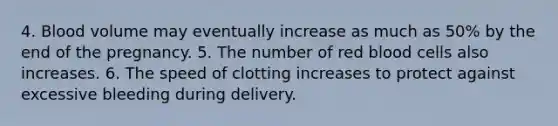 4. Blood volume may eventually increase as much as 50% by the end of the pregnancy. 5. The number of red blood cells also increases. 6. The speed of clotting increases to protect against excessive bleeding during delivery.