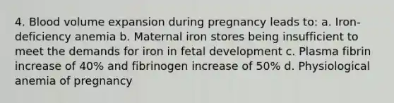 4. Blood volume expansion during pregnancy leads to: a. Iron-deficiency anemia b. Maternal iron stores being insufficient to meet the demands for iron in fetal development c. Plasma fibrin increase of 40% and fibrinogen increase of 50% d. Physiological anemia of pregnancy