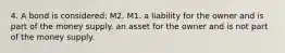 4. A bond is considered: M2. M1. a liability for the owner and is part of the money supply. an asset for the owner and is not part of the money supply.