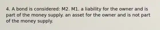 4. A bond is considered: M2. M1. a liability for the owner and is part of the money supply. an asset for the owner and is not part of the money supply.