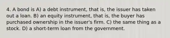 4. A bond is A) a debt instrument, that is, the issuer has taken out a loan. B) an equity instrument, that is, the buyer has purchased ownership in the issuer's firm. C) the same thing as a stock. D) a short-term loan from the government.