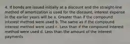 4. If bonds are issued initially at a discount and the straight-line method of amortization is used for the discount, interest expense in the earlier years will be a. Greater than if the compound interest method were used b. The same as if the compound interest method were used c. Less than if the compound interest method were used d. Less than the amount of the interest payments