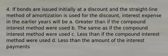 4. If bonds are issued initially at a discount and the straight-line method of amortization is used for the discount, interest expense in the earlier years will be a. <a href='https://www.questionai.com/knowledge/ktgHnBD4o3-greater-than' class='anchor-knowledge'>greater than</a> if the <a href='https://www.questionai.com/knowledge/k07TQ6sK1u-compound-interest' class='anchor-knowledge'>compound interest</a> method were used b. The same as if the compound interest method were used c. <a href='https://www.questionai.com/knowledge/k7BtlYpAMX-less-than' class='anchor-knowledge'>less than</a> if the compound interest method were used d. Less than the amount of the interest payments