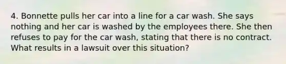 4. Bonnette pulls her car into a line for a car wash. She says nothing and her car is washed by the employees there. She then refuses to pay for the car wash, stating that there is no contract. What results in a lawsuit over this situation?