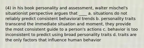 (4) in his book personality and assessment, walter mischel's situationist perspective argues that ____ a. situations do not reliably predict consistent behavioral trends b. personality traits transcend the immediate situation and moment, they provide the most consistent guide to a person's actions c. behavior is too inconsistent to predict using broad personality traits d. traits are the only factors that influence human behavior