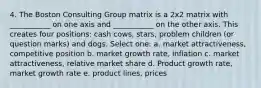 4. The Boston Consulting Group matrix is a 2x2 matrix with ___________ on one axis and ___________ on the other axis. This creates four positions: cash cows, stars, problem children (or question marks) and dogs. Select one: a. market attractiveness, competitive position b. market growth rate, inflation c. market attractiveness, relative market share d. Product growth rate, market growth rate e. product lines, prices