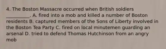 4. The Boston Massacre occurred when British soldiers __________. A. fired into a mob and killed a number of Boston residents B. captured members of the Sons of Liberty involved in the Boston Tea Party C. fired on local minutemen guarding an arsenal D. tried to defend Thomas Hutchinson from an angry mob