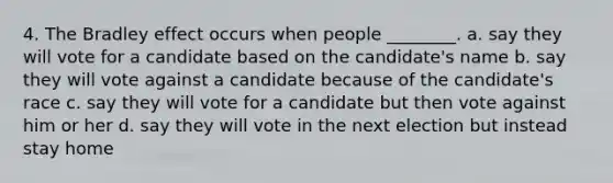 4. The Bradley effect occurs when people ________. a. say they will vote for a candidate based on the candidate's name b. say they will vote against a candidate because of the candidate's race c. say they will vote for a candidate but then vote against him or her d. say they will vote in the next election but instead stay home