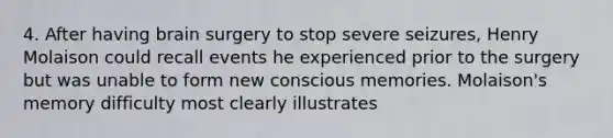 4. After having brain surgery to stop severe seizures, Henry Molaison could recall events he experienced prior to the surgery but was unable to form new conscious memories. Molaison's memory difficulty most clearly illustrates