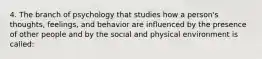 4. The branch of psychology that studies how a person's thoughts, feelings, and behavior are influenced by the presence of other people and by the social and physical environment is called: