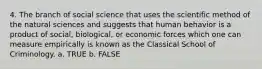 4. The branch of social science that uses the scientific method of the natural sciences and suggests that human behavior is a product of social, biological, or economic forces which one can measure empirically is known as the Classical School of Criminology. a. TRUE b. FALSE