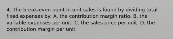 4. The break-even point in unit sales is found by dividing total fixed expenses by: A. the contribution margin ratio. B. the variable expenses per unit. C. the sales price per unit. D. the contribution margin per unit.