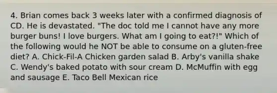 4. Brian comes back 3 weeks later with a confirmed diagnosis of CD. He is devastated. "The doc told me I cannot have any more burger buns! I love burgers. What am I going to eat?!" Which of the following would he NOT be able to consume on a gluten-free diet? A. Chick-Fil-A Chicken garden salad B. Arby's vanilla shake C. Wendy's baked potato with sour cream D. McMuffin with egg and sausage E. Taco Bell Mexican rice