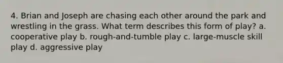 4. Brian and Joseph are chasing each other around the park and wrestling in the grass. What term describes this form of play? a. cooperative play b. rough-and-tumble play c. large-muscle skill play d. aggressive play