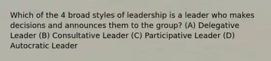 Which of the 4 broad styles of leadership is a leader who makes decisions and announces them to the group? (A) Delegative Leader (B) Consultative Leader (C) Participative Leader (D) Autocratic Leader