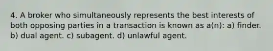 4. A broker who simultaneously represents the best interests of both opposing parties in a transaction is known as a(n): a) finder. b) dual agent. c) subagent. d) unlawful agent.