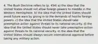 4. The Bush Doctrine refers to (p. 454) a) the idea that the United States should not allow foreign powers to meddle in the Western Hemisphere. b) the idea that the United States should avoid future wars by giving in to the demands of hostile foreign powers. c) the idea that the United States should take preemptive action against threats to its national security. d) the idea that the United States should never take preemptive action against threats to its national security. e) the idea that the United States should always secure international approval before taking any military action.