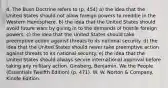 4. The Bush Doctrine refers to (p. 454) a) the idea that the United States should not allow foreign powers to meddle in the Western Hemisphere. b) the idea that the United States should avoid future wars by giving in to the demands of hostile foreign powers. c) the idea that the United States should take preemptive action against threats to its national security. d) the idea that the United States should never take preemptive action against threats to its national security. e) the idea that the United States should always secure international approval before taking any military action. Ginsberg, Benjamin. We the People (Essentials Twelfth Edition) (p. 471). W. W. Norton & Company. Kindle Edition.