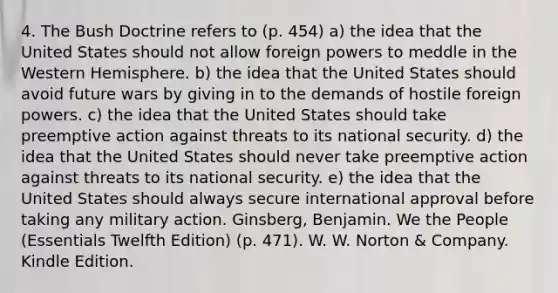 4. The Bush Doctrine refers to (p. 454) a) the idea that the United States should not allow foreign powers to meddle in the Western Hemisphere. b) the idea that the United States should avoid future wars by giving in to the demands of hostile foreign powers. c) the idea that the United States should take preemptive action against threats to its national security. d) the idea that the United States should never take preemptive action against threats to its national security. e) the idea that the United States should always secure international approval before taking any military action. Ginsberg, Benjamin. We the People (Essentials Twelfth Edition) (p. 471). W. W. Norton & Company. Kindle Edition.