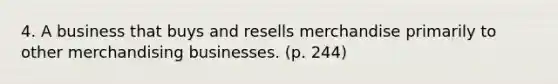 4. A business that buys and resells merchandise primarily to other merchandising businesses. (p. 244)