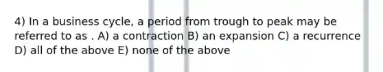 4) In a business cycle, a period from trough to peak may be referred to as . A) a contraction B) an expansion C) a recurrence D) all of the above E) none of the above