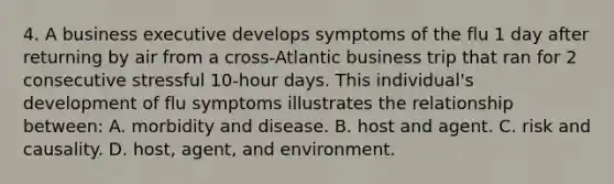 4. A business executive develops symptoms of the flu 1 day after returning by air from a cross-Atlantic business trip that ran for 2 consecutive stressful 10-hour days. This individual's development of flu symptoms illustrates the relationship between: A. morbidity and disease. B. host and agent. C. risk and causality. D. host, agent, and environment.