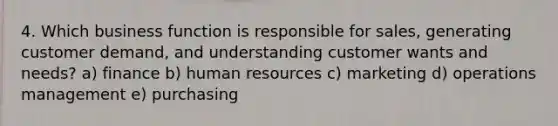 4. Which business function is responsible for sales, generating customer demand, and understanding customer wants and needs? a) finance b) human resources c) marketing d) operations management e) purchasing