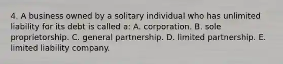 4. A business owned by a solitary individual who has unlimited liability for its debt is called a: A. corporation. B. sole proprietorship. C. general partnership. D. limited partnership. E. limited liability company.