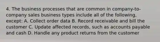 4. The business processes that are common in company-to-company sales business types include all of the following, except: A. Collect order data B. Record receivable and bill the customer C. Update affected records, such as accounts payable and cash D. Handle any product returns from the customer