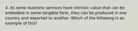 4. As some business services have intrinsic value that can be embodied in some tangible form, they can be produced in one country and exported to another. Which of the following is an example of this?