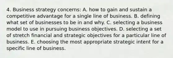 4. Business strategy concerns: A. how to gain and sustain a competitive advantage for a single line of business. B. defining what set of businesses to be in and why. C. selecting a business model to use in pursuing business objectives. D. selecting a set of stretch financial and strategic objectives for a particular line of business. E. choosing the most appropriate strategic intent for a specific line of business.