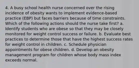 4. A busy school health nurse concerned over the rising incidence of obesity wants to implement evidence-based practice (EBP) but faces barriers because of time constraints. Which of the following actions should the nurse take first? a. Identify students who are obese so that they may be closely monitored for weight control success or failure. b. Evaluate best practices to determine those that have the highest success rates for weight control in children. c. Schedule physician appointments for obese children. d. Develop an obesity management program for children whose body mass index exceeds normal.