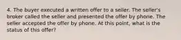 4. The buyer executed a written offer to a seller. The seller's broker called the seller and presented the offer by phone. The seller accepted the offer by phone. At this point, what is the status of this offer?