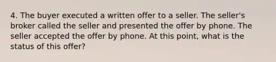 4. The buyer executed a written offer to a seller. The seller's broker called the seller and presented the offer by phone. The seller accepted the offer by phone. At this point, what is the status of this offer?