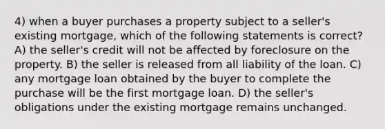 4) when a buyer purchases a property subject to a seller's existing mortgage, which of the following statements is correct? A) the seller's credit will not be affected by foreclosure on the property. B) the seller is released from all liability of the loan. C) any mortgage loan obtained by the buyer to complete the purchase will be the first mortgage loan. D) the seller's obligations under the existing mortgage remains unchanged.