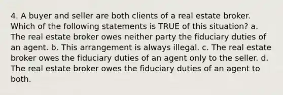 4. A buyer and seller are both clients of a real estate broker. Which of the following statements is TRUE of this situation? a. The real estate broker owes neither party the fiduciary duties of an agent. b. This arrangement is always illegal. c. The real estate broker owes the fiduciary duties of an agent only to the seller. d. The real estate broker owes the fiduciary duties of an agent to both.