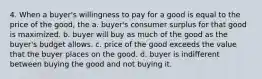 4. When a buyer's willingness to pay for a good is equal to the price of the good, the a. buyer's consumer surplus for that good is maximized. b. buyer will buy as much of the good as the buyer's budget allows. c. price of the good exceeds the value that the buyer places on the good. d. buyer is indifferent between buying the good and not buying it.