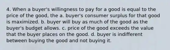 4. When a buyer's willingness to pay for a good is equal to the price of the good, the a. buyer's consumer surplus for that good is maximized. b. buyer will buy as much of the good as the buyer's budget allows. c. price of the good exceeds the value that the buyer places on the good. d. buyer is indifferent between buying the good and not buying it.