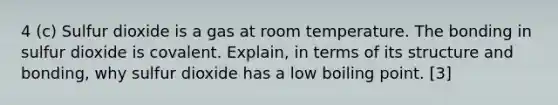 4 (c) Sulfur dioxide is a gas at room temperature. The bonding in sulfur dioxide is covalent. Explain, in terms of its structure and bonding, why sulfur dioxide has a low boiling point. [3]