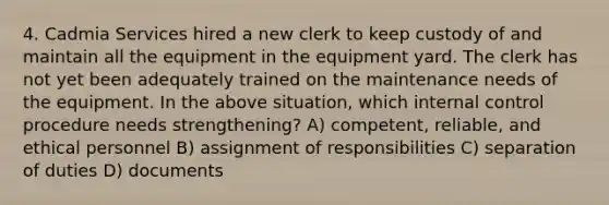 4. Cadmia Services hired a new clerk to keep custody of and maintain all the equipment in the equipment yard. The clerk has not yet been adequately trained on the maintenance needs of the equipment. In the above situation, which internal control procedure needs strengthening? A) competent, reliable, and ethical personnel B) assignment of responsibilities C) separation of duties D) documents