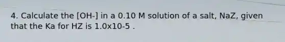 4. Calculate the [OH-] in a 0.10 M solution of a salt, NaZ, given that the Ka for HZ is 1.0x10-5 .