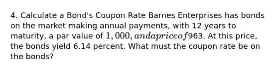 4. Calculate a Bond's Coupon Rate Barnes Enterprises has bonds on the market making annual payments, with 12 years to maturity, a par value of 1,000, and a price of963. At this price, the bonds yield 6.14 percent. What must the coupon rate be on the bonds?