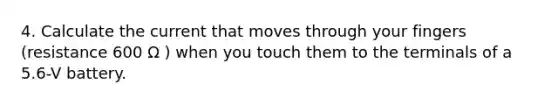 4. Calculate the current that moves through your fingers (resistance 600 Ω ) when you touch them to the terminals of a 5.6-V battery.