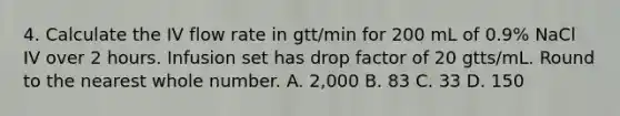 4. Calculate the IV flow rate in gtt/min for 200 mL of 0.9% NaCl IV over 2 hours. Infusion set has drop factor of 20 gtts/mL. Round to the nearest whole number. A. 2,000 B. 83 C. 33 D. 150