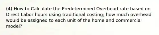 (4) How to Calculate the Predetermined Overhead rate based on Direct Labor hours using traditional costing; how much overhead would be assigned to each unit of the home and commercial model?