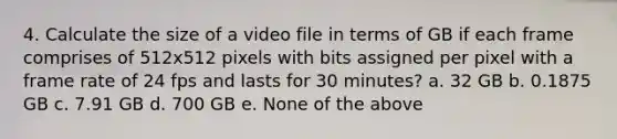 4. Calculate the size of a video file in terms of GB if each frame comprises of 512x512 pixels with bits assigned per pixel with a frame rate of 24 fps and lasts for 30 minutes? a. 32 GB b. 0.1875 GB c. 7.91 GB d. 700 GB e. None of the above