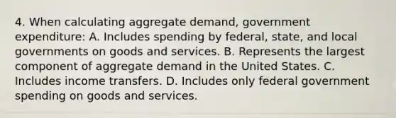 4. When calculating aggregate demand, government expenditure: A. Includes spending by federal, state, and local governments on goods and services. B. Represents the largest component of aggregate demand in the United States. C. Includes income transfers. D. Includes only federal government spending on goods and services.